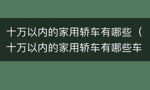 十万以内的家用轿车有哪些（十万以内的家用轿车有哪些车型）