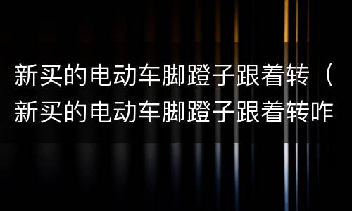 新买的电动车脚蹬子跟着转（新买的电动车脚蹬子跟着转咋整）