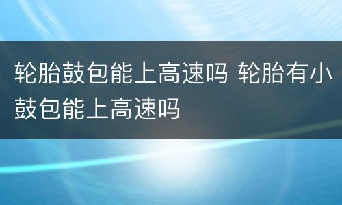 轮胎鼓包能上高速吗 轮胎有小鼓包能上高速吗