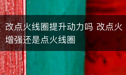 改点火线圈提升动力吗 改点火增强还是点火线圈