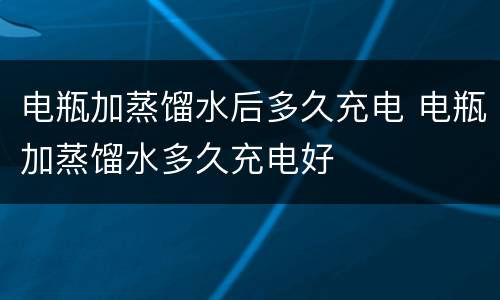 电瓶加蒸馏水后多久充电 电瓶加蒸馏水多久充电好