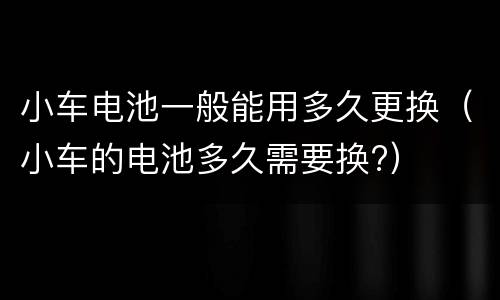 小车电池一般能用多久更换（小车的电池多久需要换?）