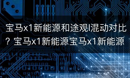 宝马x1新能源和途观l混动对比? 宝马x1新能源宝马x1新能源和途观l混动哪个好