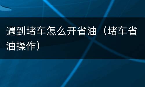 遇到堵车怎么开省油（堵车省油操作）
