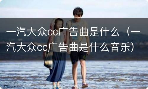 一汽大众cc广告曲是什么（一汽大众cc广告曲是什么音乐）