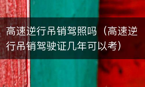 高速逆行吊销驾照吗（高速逆行吊销驾驶证几年可以考）