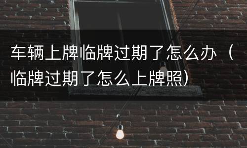 车辆上牌临牌过期了怎么办（临牌过期了怎么上牌照）