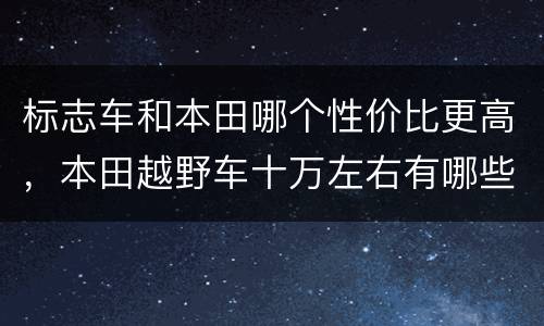标志车和本田哪个性价比更高，本田越野车十万左右有哪些款？