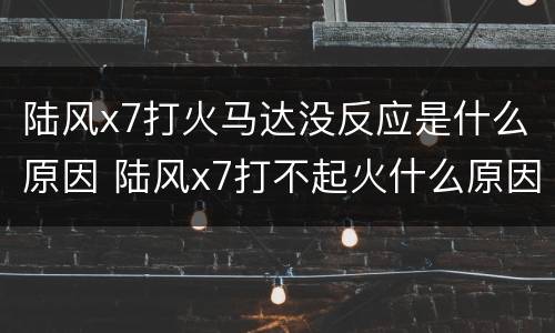 陆风x7打火马达没反应是什么原因 陆风x7打不起火什么原因