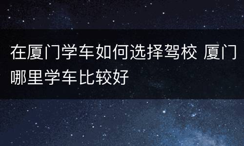 在厦门学车如何选择驾校 厦门哪里学车比较好