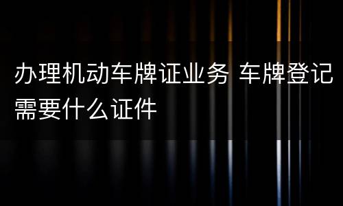 办理机动车牌证业务 车牌登记需要什么证件