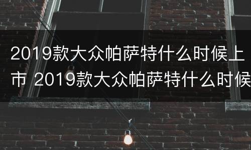 2019款大众帕萨特什么时候上市 2019款大众帕萨特什么时候上市的
