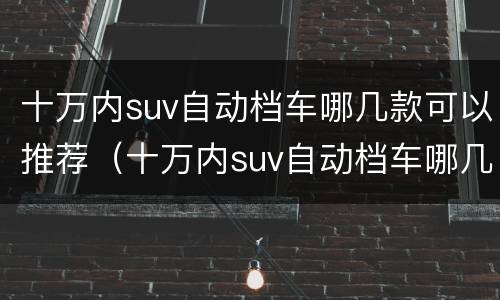 十万内suv自动档车哪几款可以推荐（十万内suv自动档车哪几款可以推荐一下）
