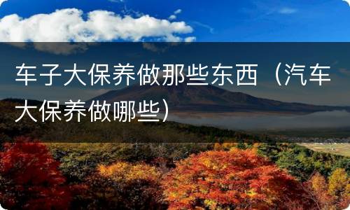 车子大保养做那些东西（汽车大保养做哪些）