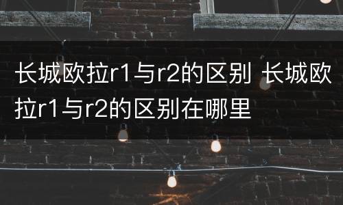 长城欧拉r1与r2的区别 长城欧拉r1与r2的区别在哪里