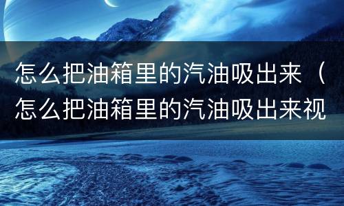 怎么把油箱里的汽油吸出来（怎么把油箱里的汽油吸出来视频）