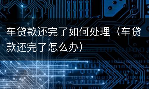车贷款还完了如何处理（车贷款还完了怎么办）