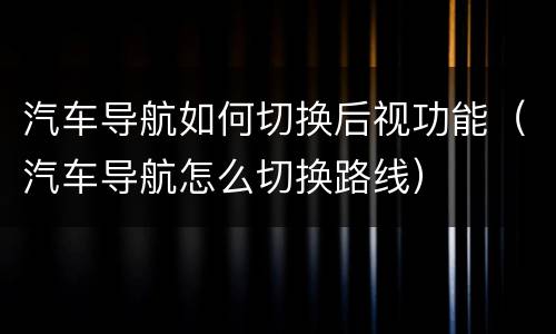 汽车导航如何切换后视功能（汽车导航怎么切换路线）