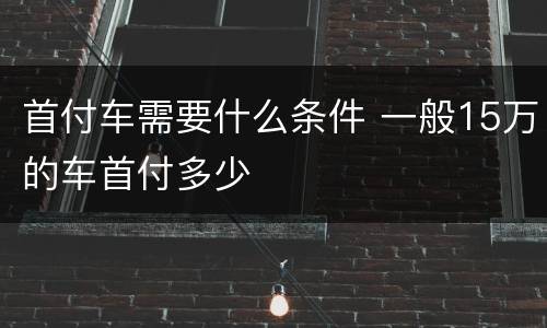 首付车需要什么条件 一般15万的车首付多少