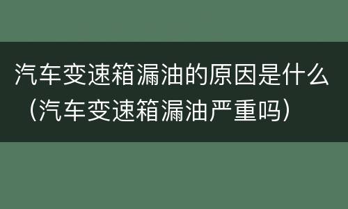 汽车变速箱漏油的原因是什么（汽车变速箱漏油严重吗）
