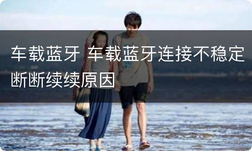 车载蓝牙 车载蓝牙连接不稳定断断续续原因