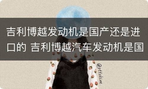 吉利博越发动机是国产还是进口的 吉利博越汽车发动机是国产还是进口