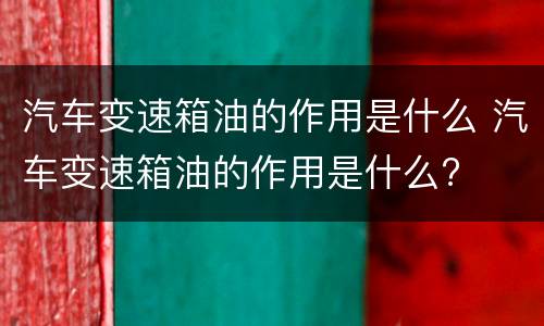 汽车变速箱油的作用是什么 汽车变速箱油的作用是什么?