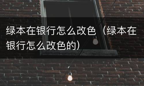 绿本在银行怎么改色（绿本在银行怎么改色的）