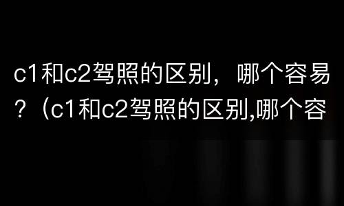 c1和c2驾照的区别，哪个容易?（c1和c2驾照的区别,哪个容易考）