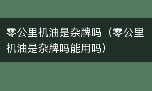 零公里机油是杂牌吗（零公里机油是杂牌吗能用吗）