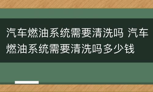汽车燃油系统需要清洗吗 汽车燃油系统需要清洗吗多少钱