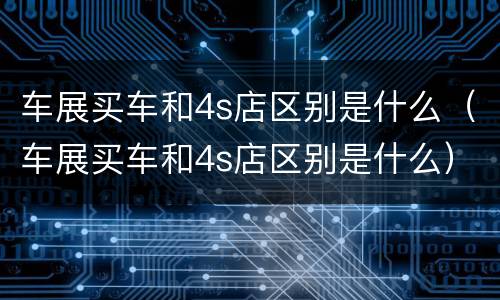 车展买车和4s店区别是什么（车展买车和4s店区别是什么）