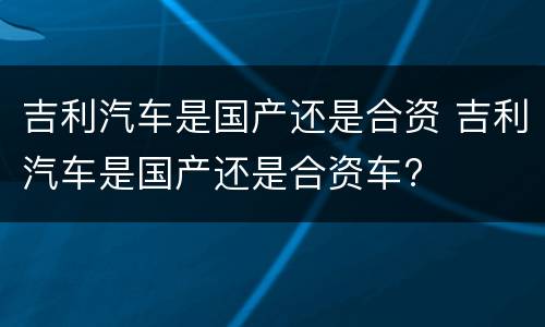 吉利汽车是国产还是合资 吉利汽车是国产还是合资车?