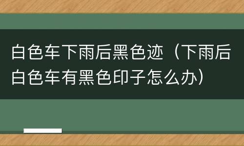 白色车下雨后黑色迹（下雨后白色车有黑色印子怎么办）