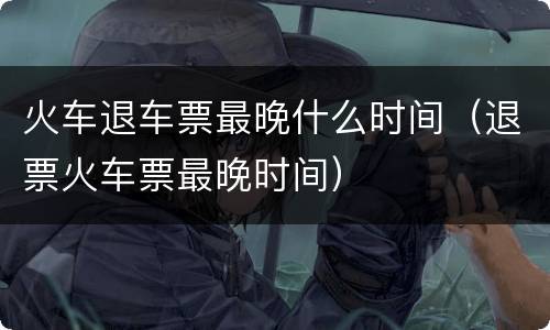 火车退车票最晚什么时间（退票火车票最晚时间）