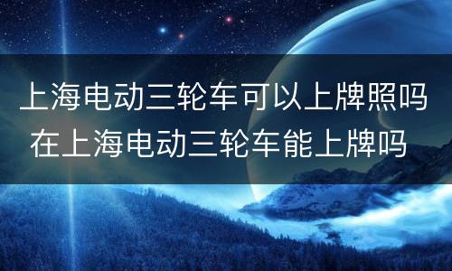 上海电动三轮车可以上牌照吗 在上海电动三轮车能上牌吗