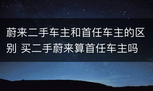 蔚来二手车主和首任车主的区别 买二手蔚来算首任车主吗