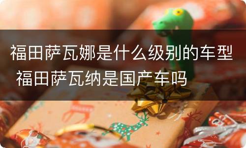 福田萨瓦娜是什么级别的车型 福田萨瓦纳是国产车吗