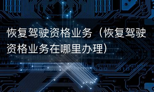 恢复驾驶资格业务（恢复驾驶资格业务在哪里办理）