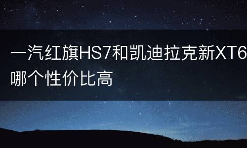 一汽红旗HS7和凯迪拉克新XT6哪个性价比高