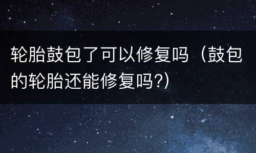 轮胎鼓包了可以修复吗（鼓包的轮胎还能修复吗?）