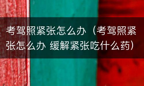 考驾照紧张怎么办（考驾照紧张怎么办 缓解紧张吃什么药）