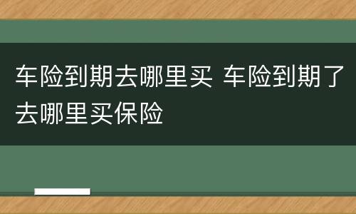 车险到期去哪里买 车险到期了去哪里买保险