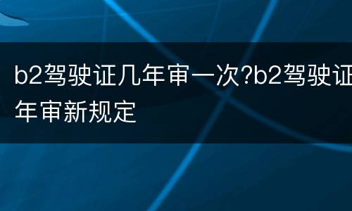 b2驾驶证几年审一次?b2驾驶证年审新规定
