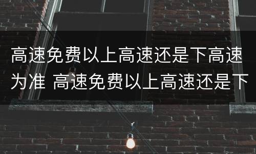 高速免费以上高速还是下高速为准 高速免费以上高速还是下高速为准2021