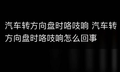 汽车转方向盘时咯吱响 汽车转方向盘时咯吱响怎么回事