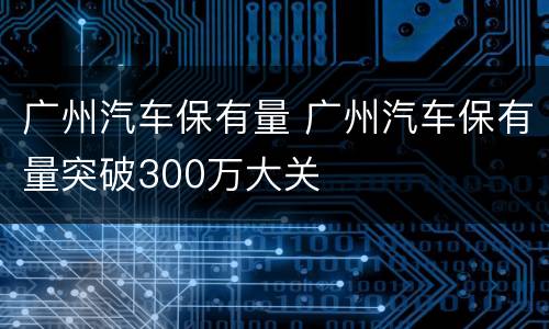 广州汽车保有量 广州汽车保有量突破300万大关