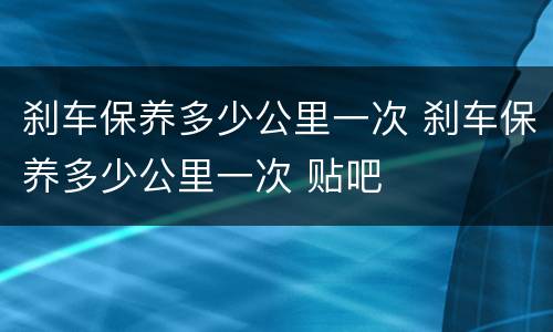 刹车保养多少公里一次 刹车保养多少公里一次 贴吧
