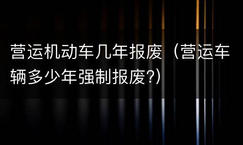 营运机动车几年报废（营运车辆多少年强制报废?）