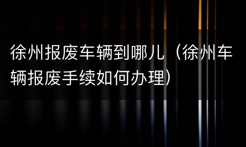 徐州报废车辆到哪儿（徐州车辆报废手续如何办理）